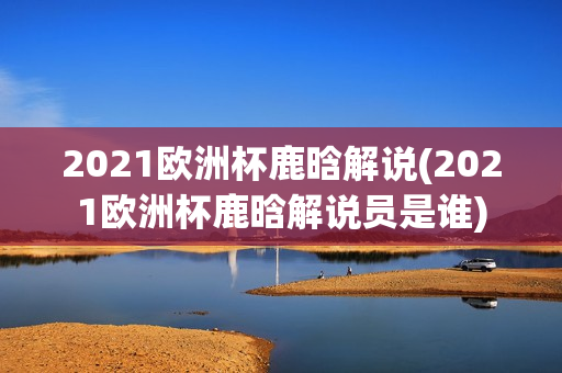 2021欧洲杯鹿晗解说(2021欧洲杯鹿晗解说员是谁)