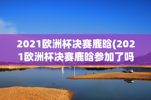 2021欧洲杯决赛鹿晗(2021欧洲杯决赛鹿晗参加了吗)