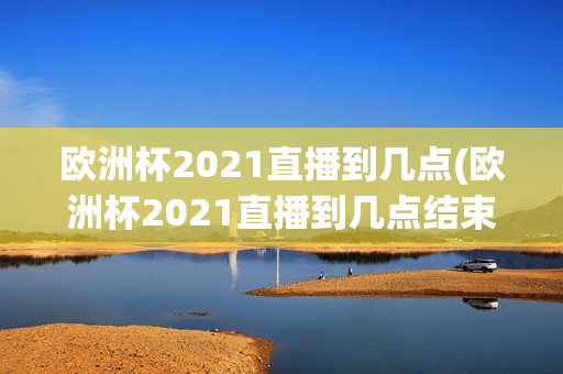 欧洲杯2021直播到几点(欧洲杯2021直播到几点结束)