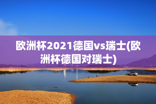 欧洲杯2021德国vs瑞士(欧洲杯德国对瑞士)