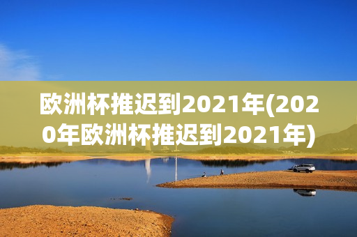 欧洲杯推迟到2021年(2020年欧洲杯推迟到2021年)