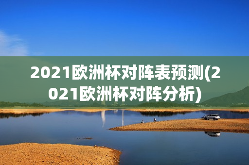 2021欧洲杯对阵表预测(2021欧洲杯对阵分析)