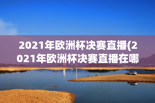 2021年欧洲杯决赛直播(2021年欧洲杯决赛直播在哪看)