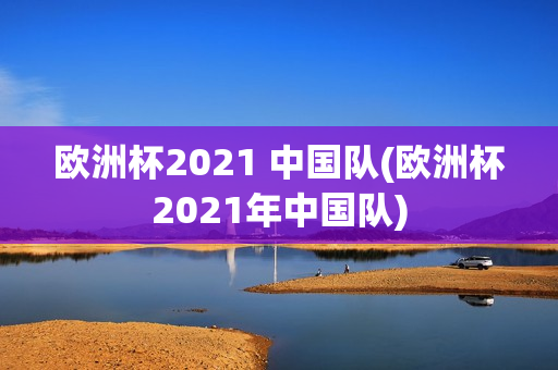 欧洲杯2021 中国队(欧洲杯2021年中国队)