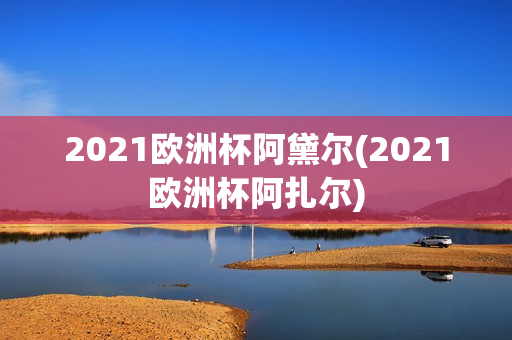 2021欧洲杯阿黛尔(2021欧洲杯阿扎尔)