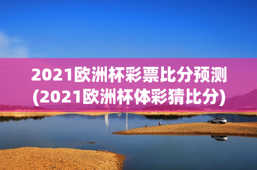 2021欧洲杯彩票比分预测(2021欧洲杯体彩猜比分)