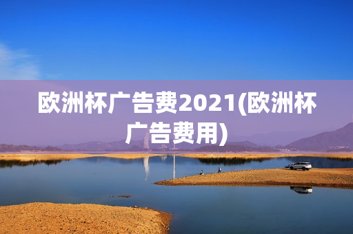 欧洲杯广告费2021(欧洲杯广告费用)