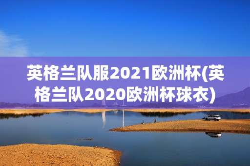 英格兰队服2021欧洲杯(英格兰队2020欧洲杯球衣)