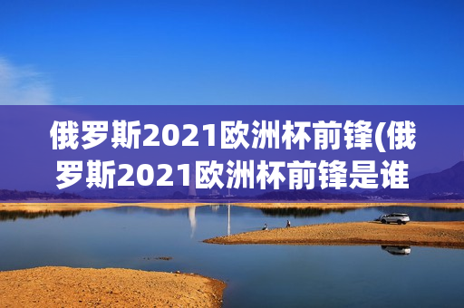 俄罗斯2021欧洲杯前锋(俄罗斯2021欧洲杯前锋是谁)