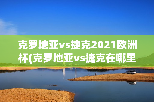 克罗地亚vs捷克2021欧洲杯(克罗地亚vs捷克在哪里比赛)