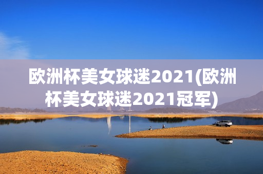 欧洲杯美女球迷2021(欧洲杯美女球迷2021冠军)