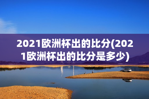 2021欧洲杯出的比分(2021欧洲杯出的比分是多少)