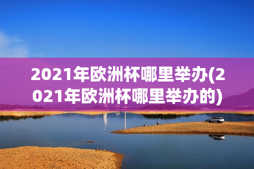 2021年欧洲杯哪里举办(2021年欧洲杯哪里举办的)