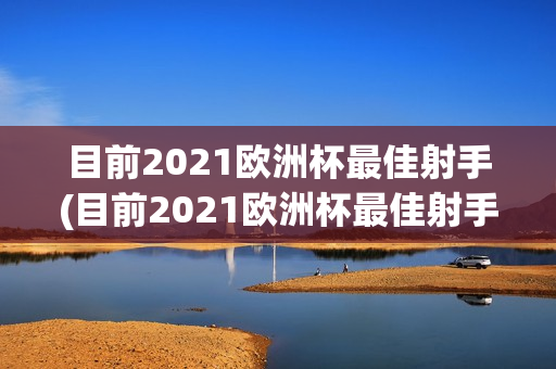 目前2021欧洲杯最佳射手(目前2021欧洲杯最佳射手是谁)