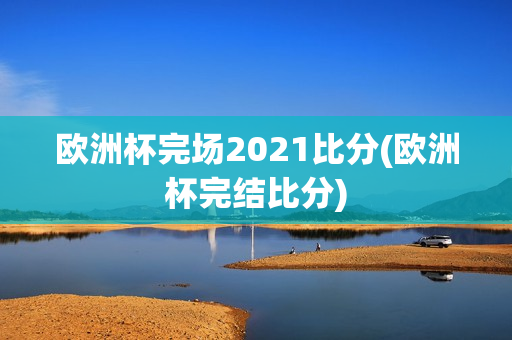 欧洲杯完场2021比分(欧洲杯完结比分)