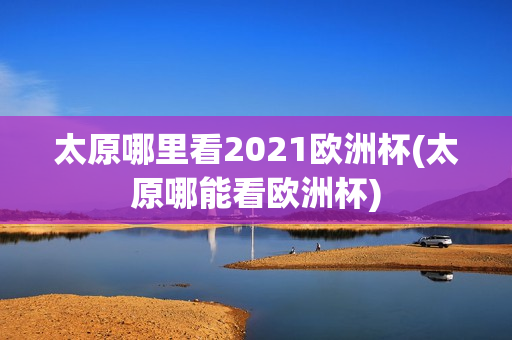 太原哪里看2021欧洲杯(太原哪能看欧洲杯)