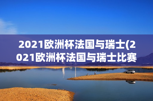 2021欧洲杯法国与瑞士(2021欧洲杯法国与瑞士比赛)