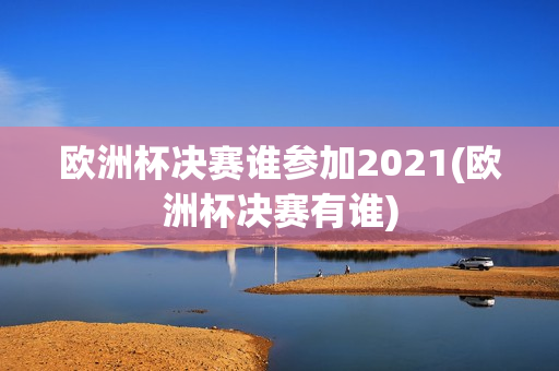 欧洲杯决赛谁参加2021(欧洲杯决赛有谁)