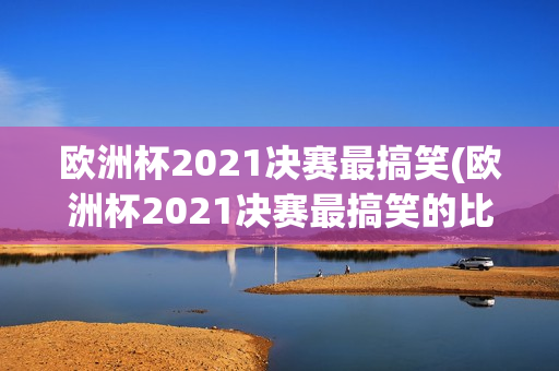 欧洲杯2021决赛最搞笑(欧洲杯2021决赛最搞笑的比赛)