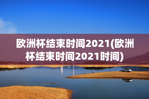 欧洲杯结束时间2021(欧洲杯结束时间2021时间)