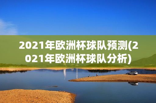 2021年欧洲杯球队预测(2021年欧洲杯球队分析)