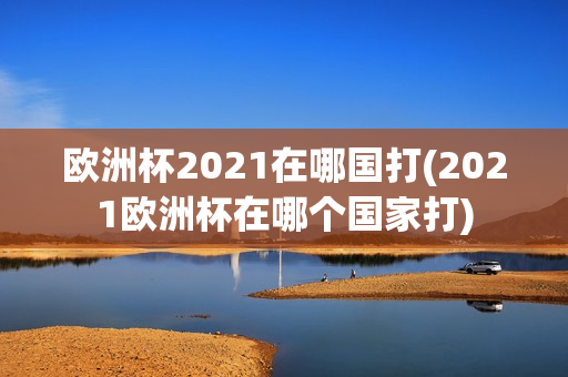 欧洲杯2021在哪国打(2021欧洲杯在哪个国家打)