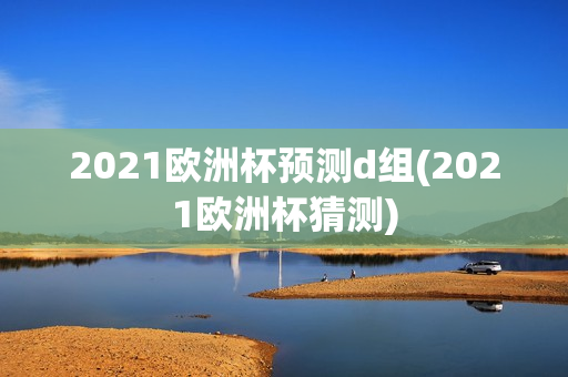 2021欧洲杯预测d组(2021欧洲杯猜测)