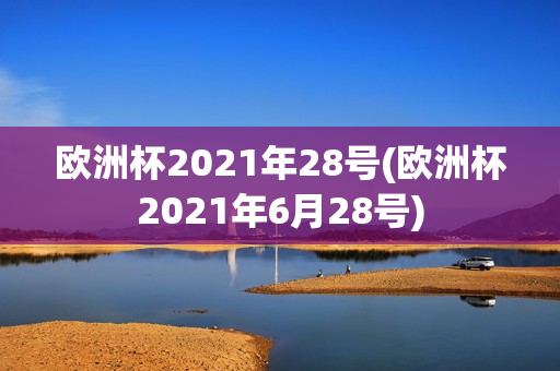 欧洲杯2021年28号(欧洲杯2021年6月28号)