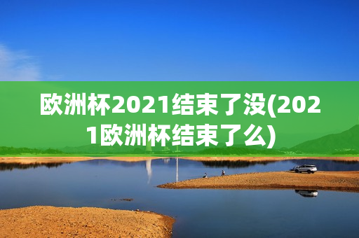 欧洲杯2021结束了没(2021欧洲杯结束了么)