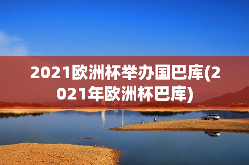 2021欧洲杯举办国巴库(2021年欧洲杯巴库)