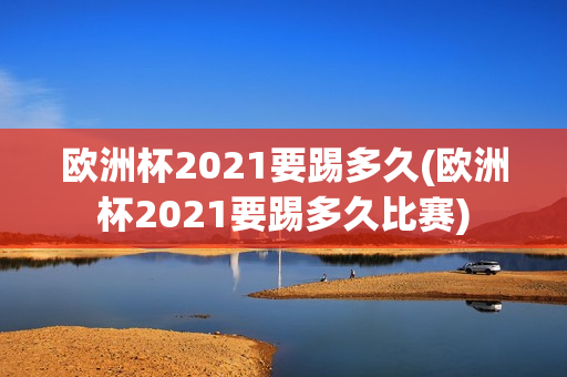 欧洲杯2021要踢多久(欧洲杯2021要踢多久比赛)