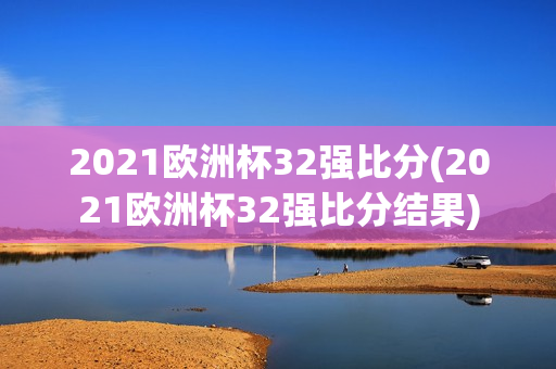 2021欧洲杯32强比分(2021欧洲杯32强比分结果)