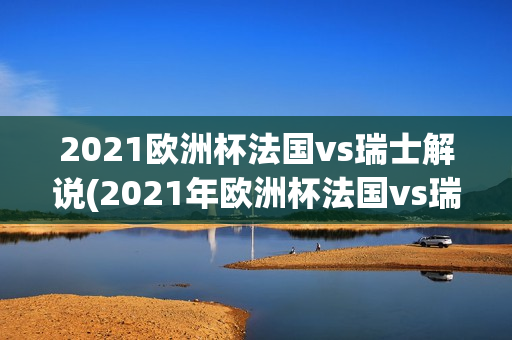 2021欧洲杯法国vs瑞士解说(2021年欧洲杯法国vs瑞士)