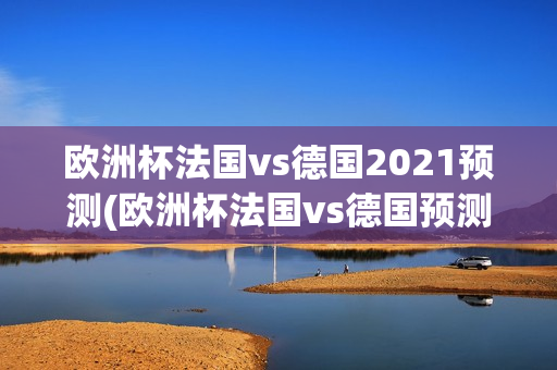 欧洲杯法国vs德国2021预测(欧洲杯法国vs德国预测比分)