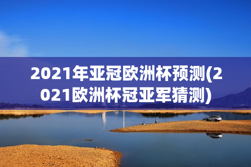 2021年亚冠欧洲杯预测(2021欧洲杯冠亚军猜测)