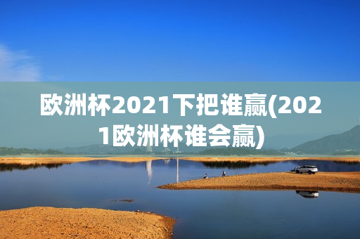 欧洲杯2021下把谁赢(2021欧洲杯谁会赢)