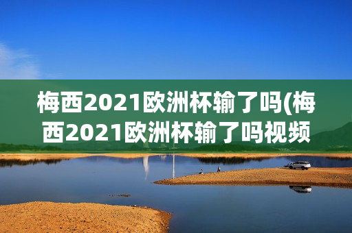 梅西2021欧洲杯输了吗(梅西2021欧洲杯输了吗视频)