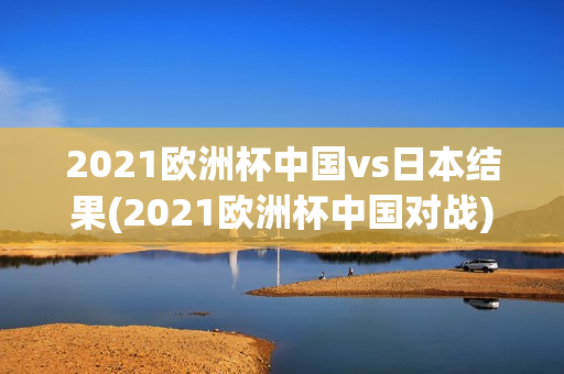 2021欧洲杯中国vs日本结果(2021欧洲杯中国对战)