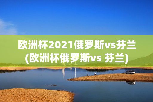 欧洲杯2021俄罗斯vs芬兰(欧洲杯俄罗斯vs 芬兰)