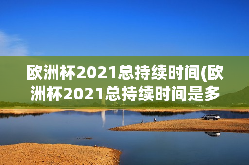 欧洲杯2021总持续时间(欧洲杯2021总持续时间是多少)