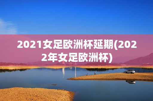 2021女足欧洲杯延期(2022年女足欧洲杯)