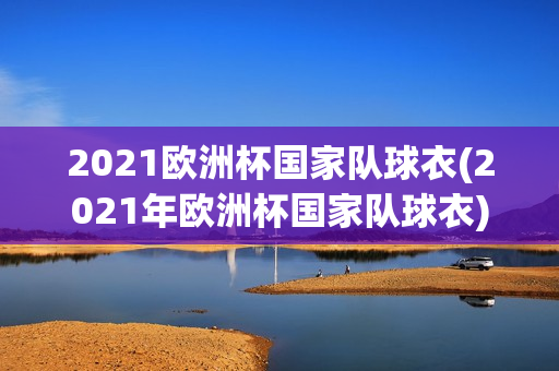 2021欧洲杯国家队球衣(2021年欧洲杯国家队球衣)