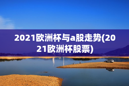 2021欧洲杯与a股走势(2021欧洲杯股票)