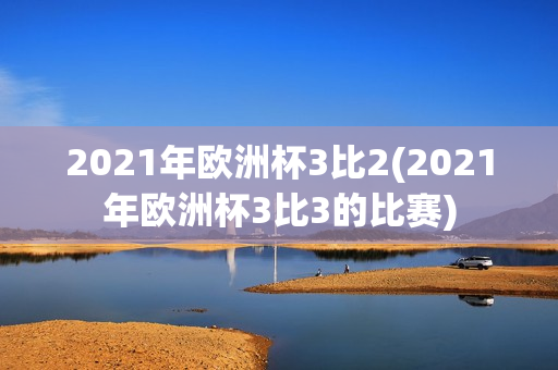 2021年欧洲杯3比2(2021年欧洲杯3比3的比赛)