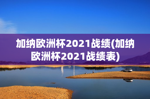 加纳欧洲杯2021战绩(加纳欧洲杯2021战绩表)