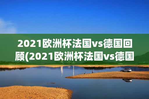 2021欧洲杯法国vs德国回顾(2021欧洲杯法国vs德国回放)