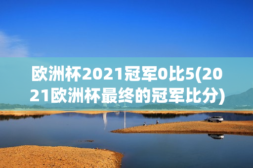 欧洲杯2021冠军0比5(2021欧洲杯最终的冠军比分)