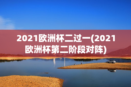 2021欧洲杯二过一(2021欧洲杯第二阶段对阵)