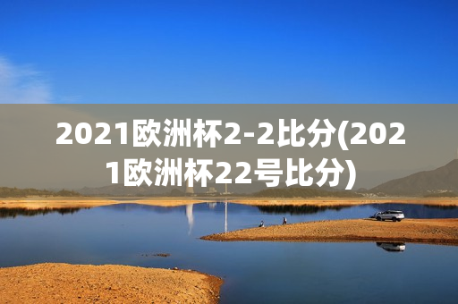 2021欧洲杯2-2比分(2021欧洲杯22号比分)