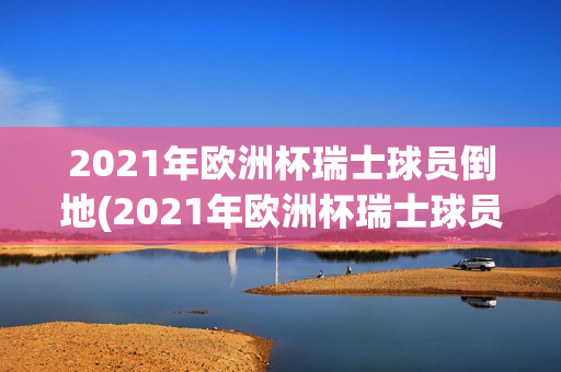 2021年欧洲杯瑞士球员倒地(2021年欧洲杯瑞士球员倒地视频)